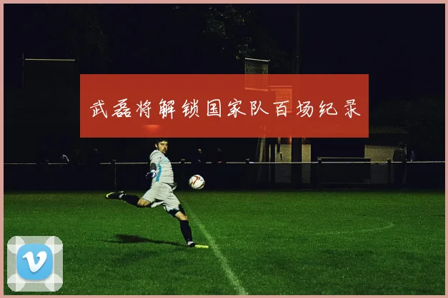武磊将解锁国家队百场纪录