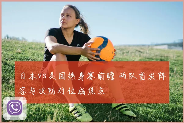 日本vs美国热身赛前瞻 两队首发阵容与攻防对位成焦点