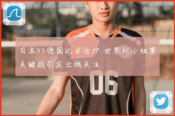 日本vs德国比分出炉 世界杯小组赛关键战引发出线关注