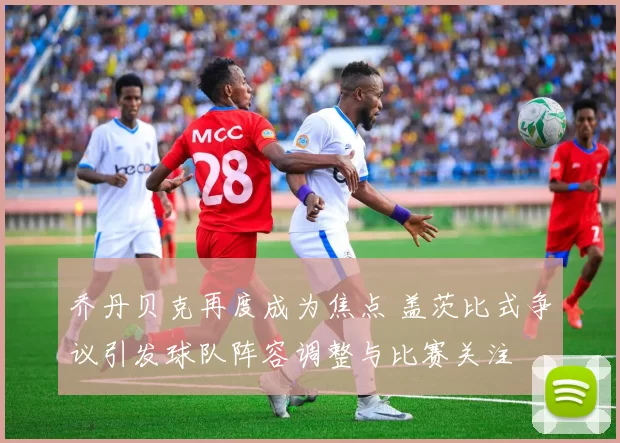 乔丹贝克再度成为焦点 盖茨比式争议引发球队阵容调整与比赛关注