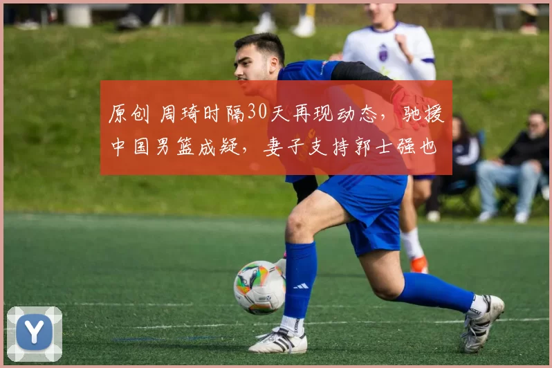 原创 周琦时隔30天再现动态，驰援中国男篮成疑，妻子支持郭士强也释理解