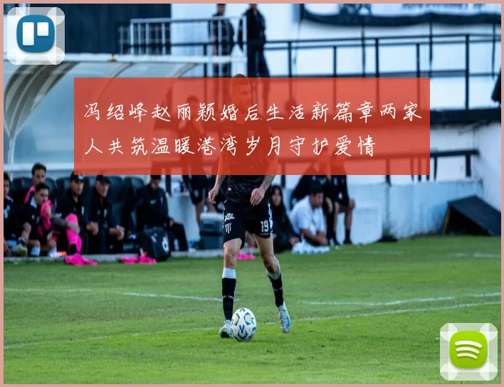 冯绍峰赵丽颖婚后生活新篇章两家人共筑温暖港湾岁月守护爱情