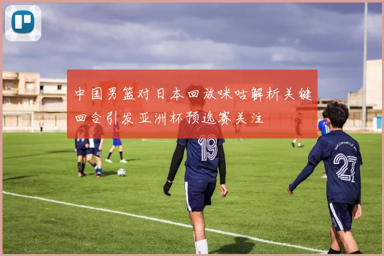 中国男篮对日本回放咪咕解析关键回合引发亚洲杯预选赛关注