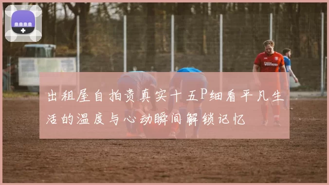 出租屋自拍贵真实十五P细看平凡生活的温度与心动瞬间解锁记忆