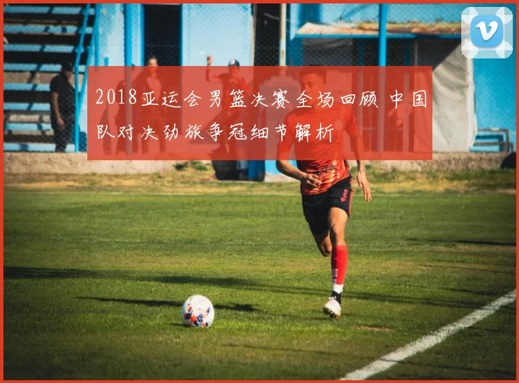 2018亚运会男篮决赛全场回顾 中国队对决劲旅争冠细节解析