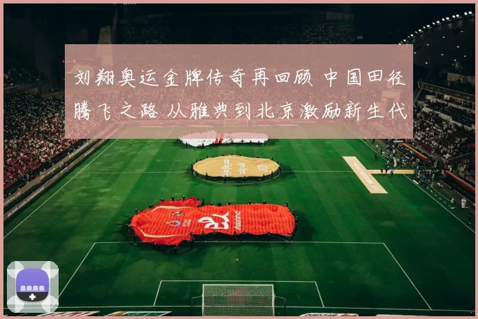 刘翔奥运金牌传奇再回顾 中国田径腾飞之路 从雅典到北京激励新生代