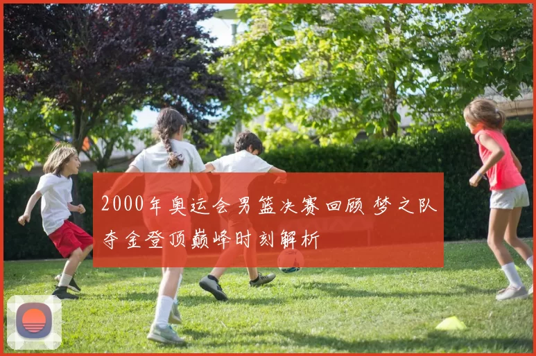 2000年奥运会男篮决赛回顾 梦之队夺金登顶巅峰时刻解析