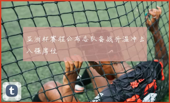 亚洲杯赛程公布各队备战升温冲击八强席位