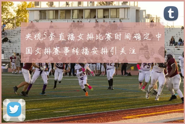 央视5套直播女排比赛时间确定 中国女排赛事转播安排引关注