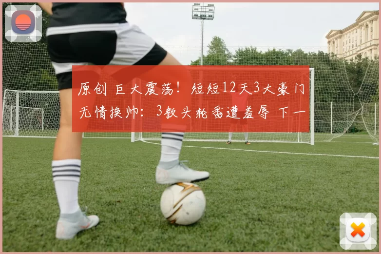 原创 巨大震荡!短短12天3大豪门无情换帅:3教头轮番遭羞辱 下一个是谁