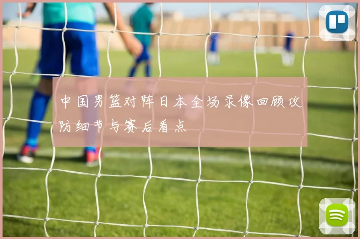 中国男篮对阵日本全场录像回顾攻防细节与赛后看点