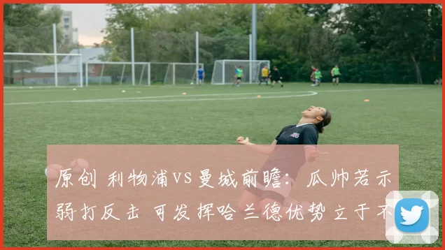 原创 利物浦vs曼城前瞻：瓜帅若示弱打反击 可发挥哈兰德优势立于不败