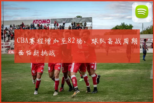 CBA赛程增加至82场，球队备战周期面临新挑战