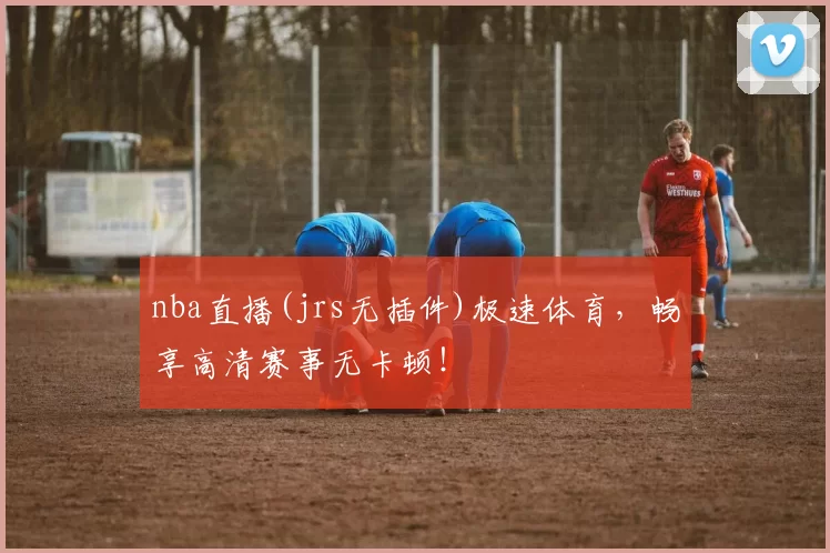 nba直播(jrs无插件)极速体育，畅享高清赛事无卡顿！
