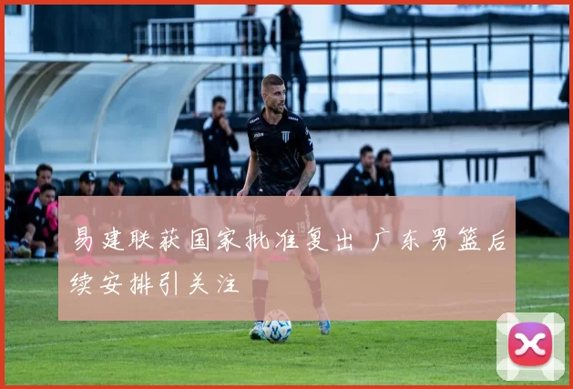 易建联获国家批准复出 广东男篮后续安排引关注