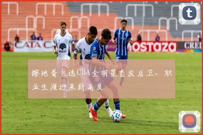 擦地哥当选CBA全明星首发后卫，职业生涯迎来新高度