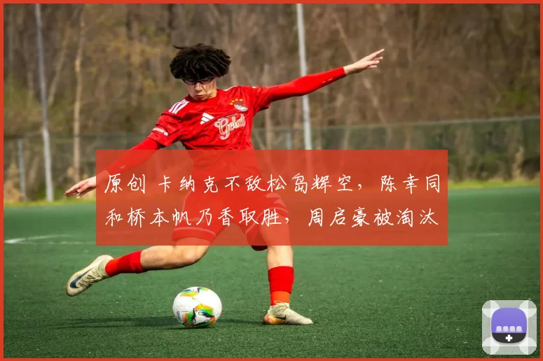 原创 卡纳克不敌松岛辉空,陈幸同和桥本帆乃香取胜,周启豪被淘汰