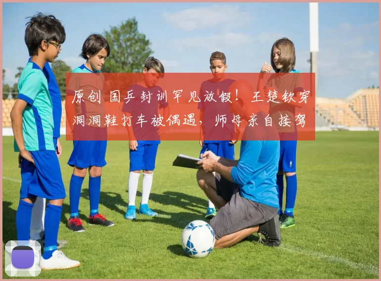 原创 国乒封训罕见放假！王楚钦穿洞洞鞋打车被偶遇，师母亲自接驾孙颖莎，小黑子被打脸