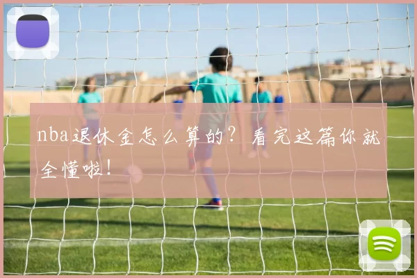 nba退休金怎么算的？看完这篇你就全懂啦！