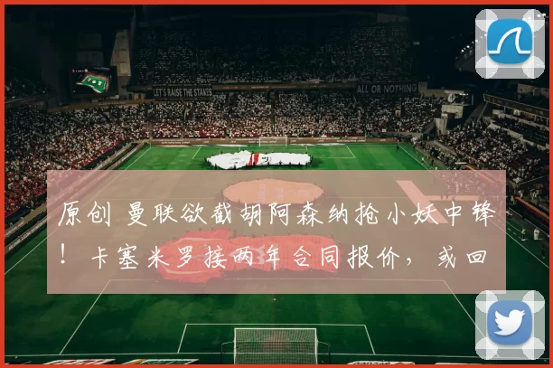 原创 曼联欲截胡阿森纳抢小妖中锋!卡塞米罗接两年合同报价,或回巴西踢球