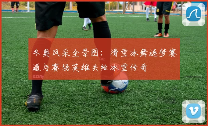 冬奥风采全景图：滑雪冰舞逐梦赛道与赛场英雄共绘冰雪传奇
