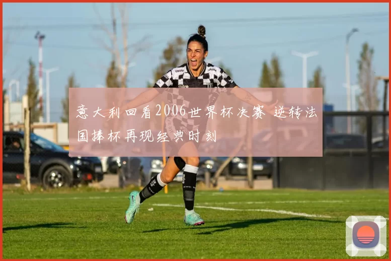 意大利回看2006世界杯决赛 逆转法国捧杯再现经典时刻