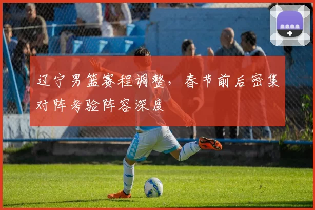 辽宁男篮赛程调整,春节前后密集对阵考验阵容深度