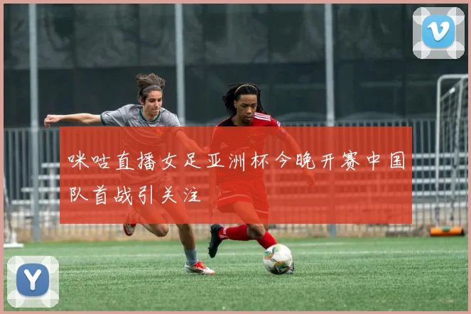 咪咕直播女足亚洲杯今晚开赛中国队首战引关注