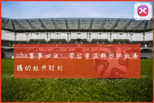 nba赛事回放:带你重温那些热血沸腾的经典时刻