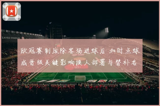 欧冠赛制废除客场进球后 加时点球成晋级关键影响换人部署与替补名额策略