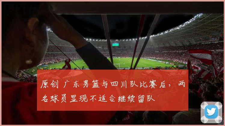 原创 广东男篮与四川队比赛后，两名球员显现不适合继续留队